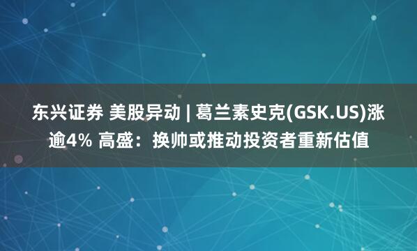 东兴证券 美股异动 | 葛兰素史克(GSK.US)涨逾4% 高盛：换帅或推动投资者重新估值