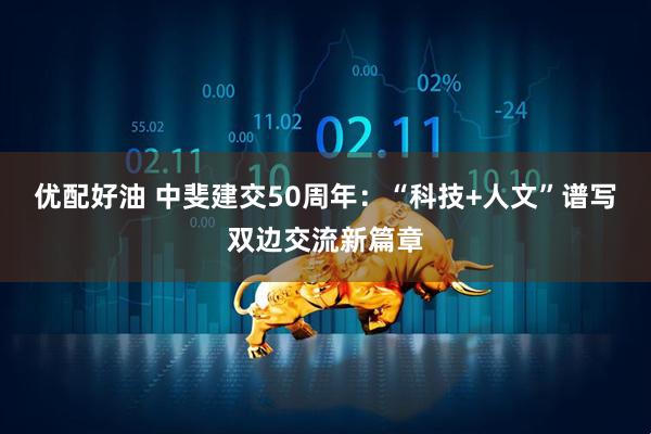 优配好油 中斐建交50周年：“科技+人文”谱写双边交流新篇章