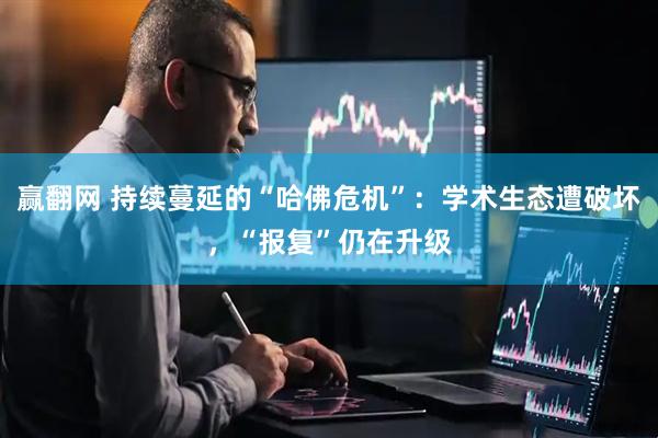 赢翻网 持续蔓延的“哈佛危机”：学术生态遭破坏，“报复”仍在升级