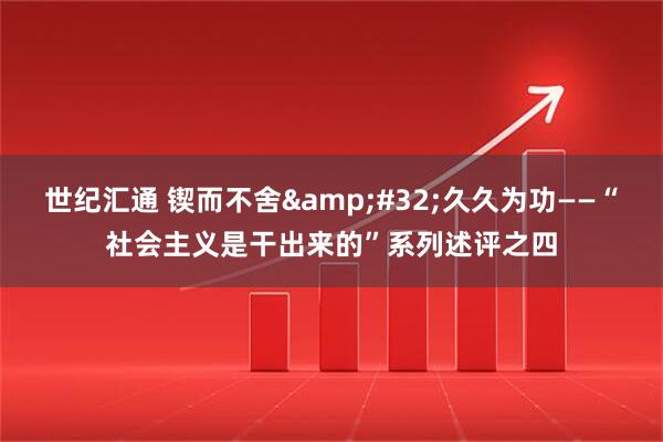 世纪汇通 锲而不舍 久久为功——“社会主义是干出来的”系列述评之四