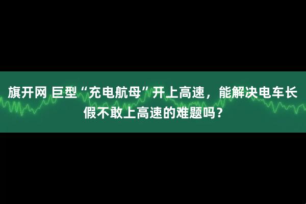 旗开网 巨型“充电航母”开上高速，能解决电车长假不敢上高速的难题吗？