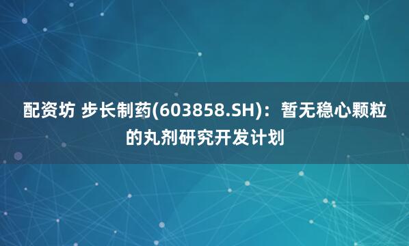 配资坊 步长制药(603858.SH)：暂无稳心颗粒的丸剂研究开发计划
