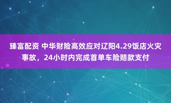 臻富配资 中华财险高效应对辽阳4.29饭店火灾事故，24小时内完成首单车险赔款支付