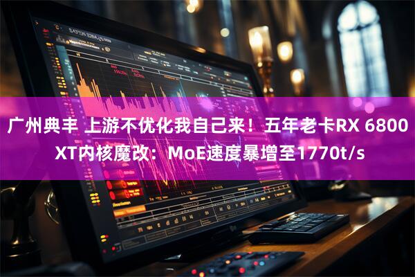 广州典丰 上游不优化我自己来！五年老卡RX 6800 XT内核魔改：MoE速度暴增至1770t/s